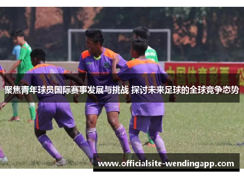 聚焦青年球员国际赛事发展与挑战 探讨未来足球的全球竞争态势