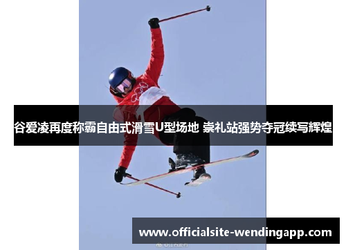 谷爱凌再度称霸自由式滑雪U型场地 崇礼站强势夺冠续写辉煌 谷爱凌再度称霸自由式滑雪U型场地 崇礼站强势夺冠续写辉煌