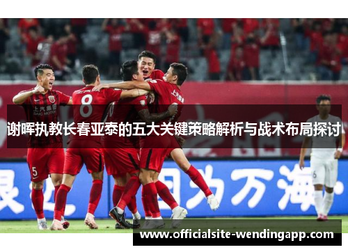 谢晖执教长春亚泰的五大关键策略解析与战术布局探讨 谢晖执教长春亚泰的五大关键策略解析与战术布局探讨