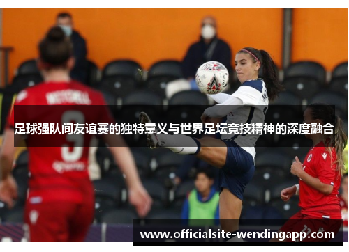 足球强队间友谊赛的独特意义与世界足坛竞技精神的深度融合 足球强队间友谊赛的独特意义与世界足坛竞技精神的深度融合