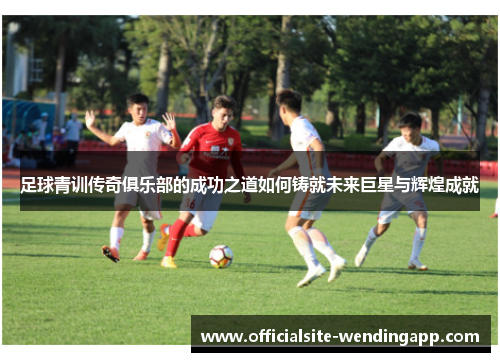足球青训传奇俱乐部的成功之道如何铸就未来巨星与辉煌成就 足球青训传奇俱乐部的成功之道如何铸就未来巨星与辉煌成就