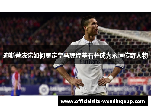 迪斯蒂法诺如何奠定皇马辉煌基石并成为永恒传奇人物 迪斯蒂法诺如何奠定皇马辉煌基石并成为永恒传奇人物