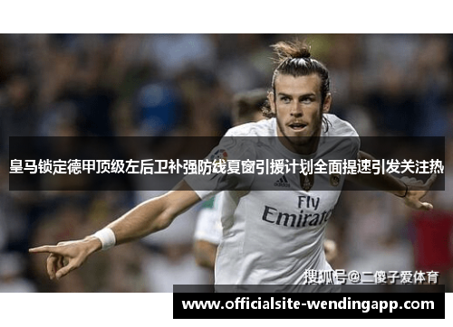 皇马锁定德甲顶级左后卫补强防线夏窗引援计划全面提速引发关注热 皇马锁定德甲顶级左后卫补强防线夏窗引援计划全面提速引发关注热