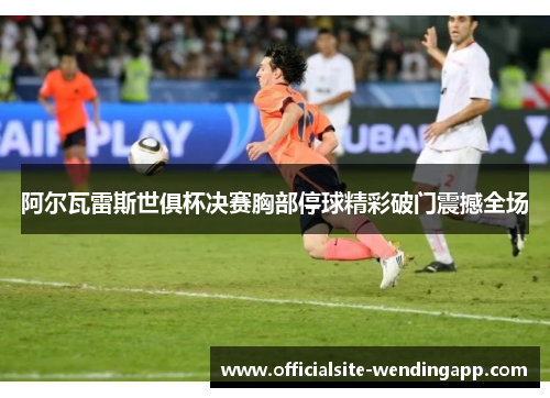 阿尔瓦雷斯世俱杯决赛胸部停球精彩破门震撼全场